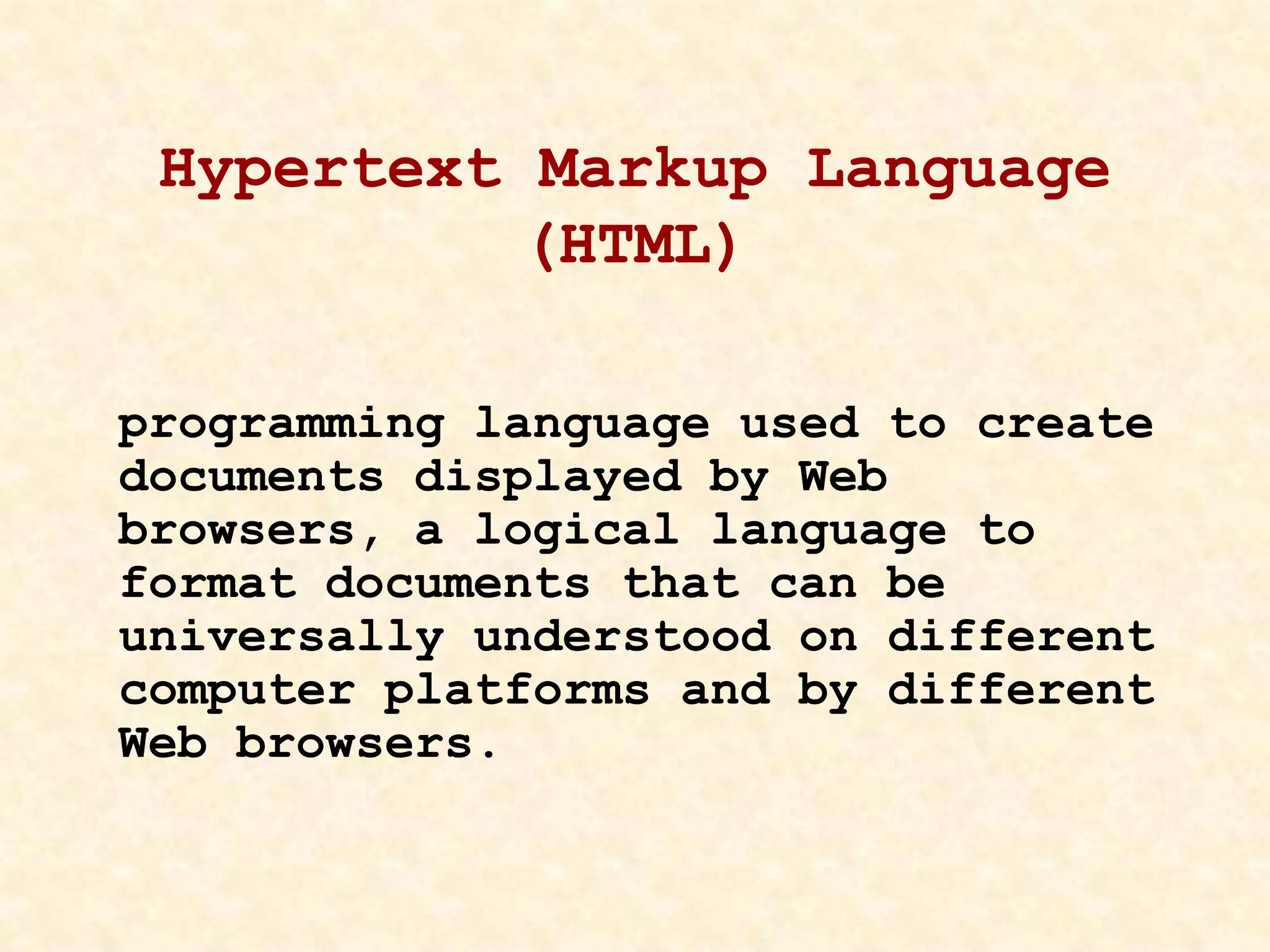 Hypertext Markup Language
(HTML)
programming language used to create
documents displayed by Web
browsers, a logical language to
format documents that can be
universally understood on different
computer platforms and by different
Web browsers.
 