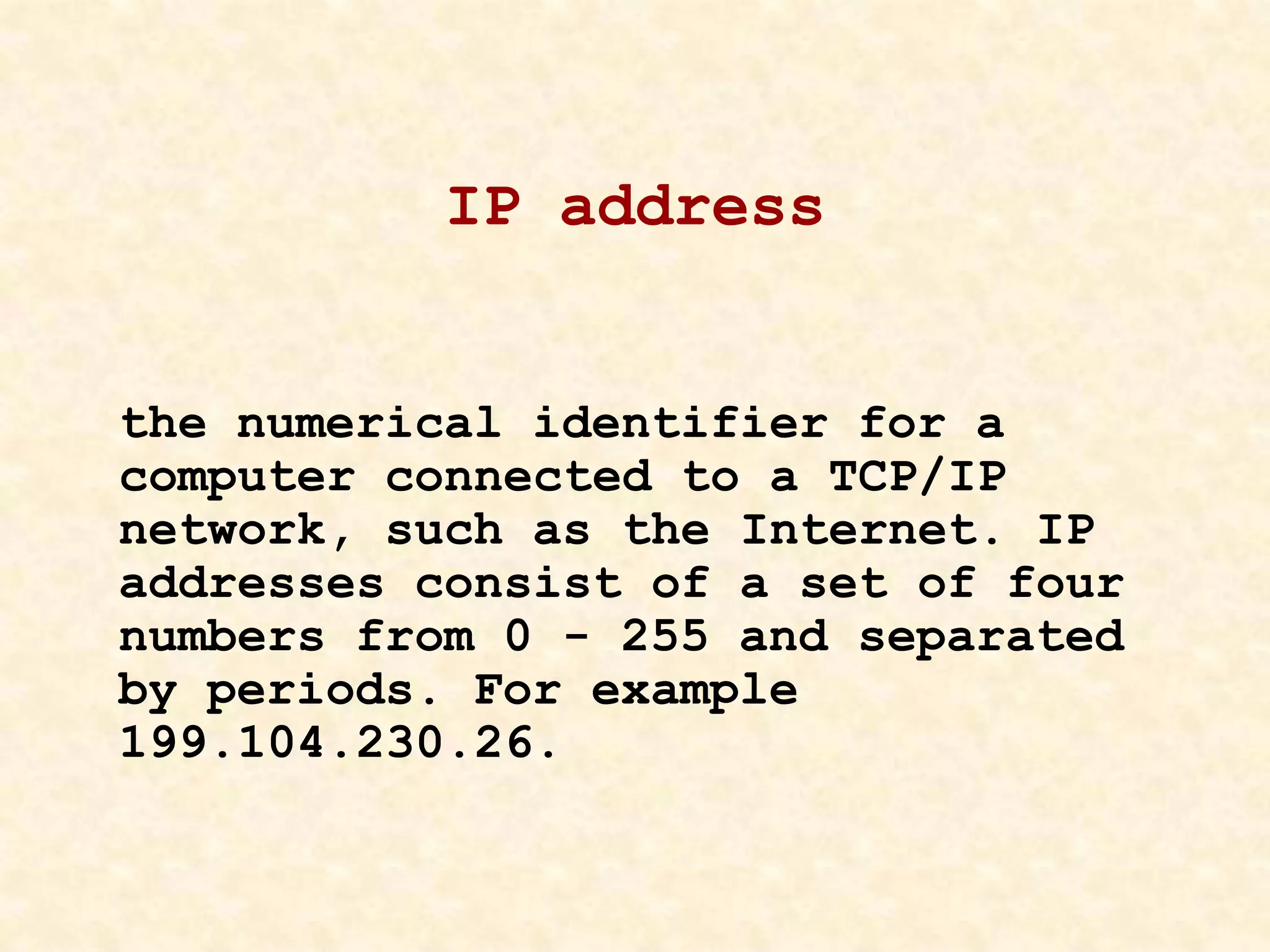 IP address
the numerical identifier for a
computer connected to a TCP/IP
network, such as the Internet. IP
addresses consist of a set of four
numbers from 0 - 255 and separated
by periods. For example
199.104.230.26.
 