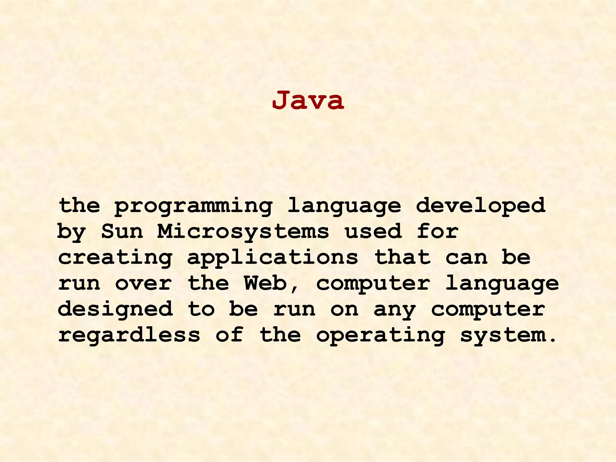 Java
the programming language developed
by Sun Microsystems used for
creating applications that can be
run over the Web, computer language
designed to be run on any computer
regardless of the operating system.
 