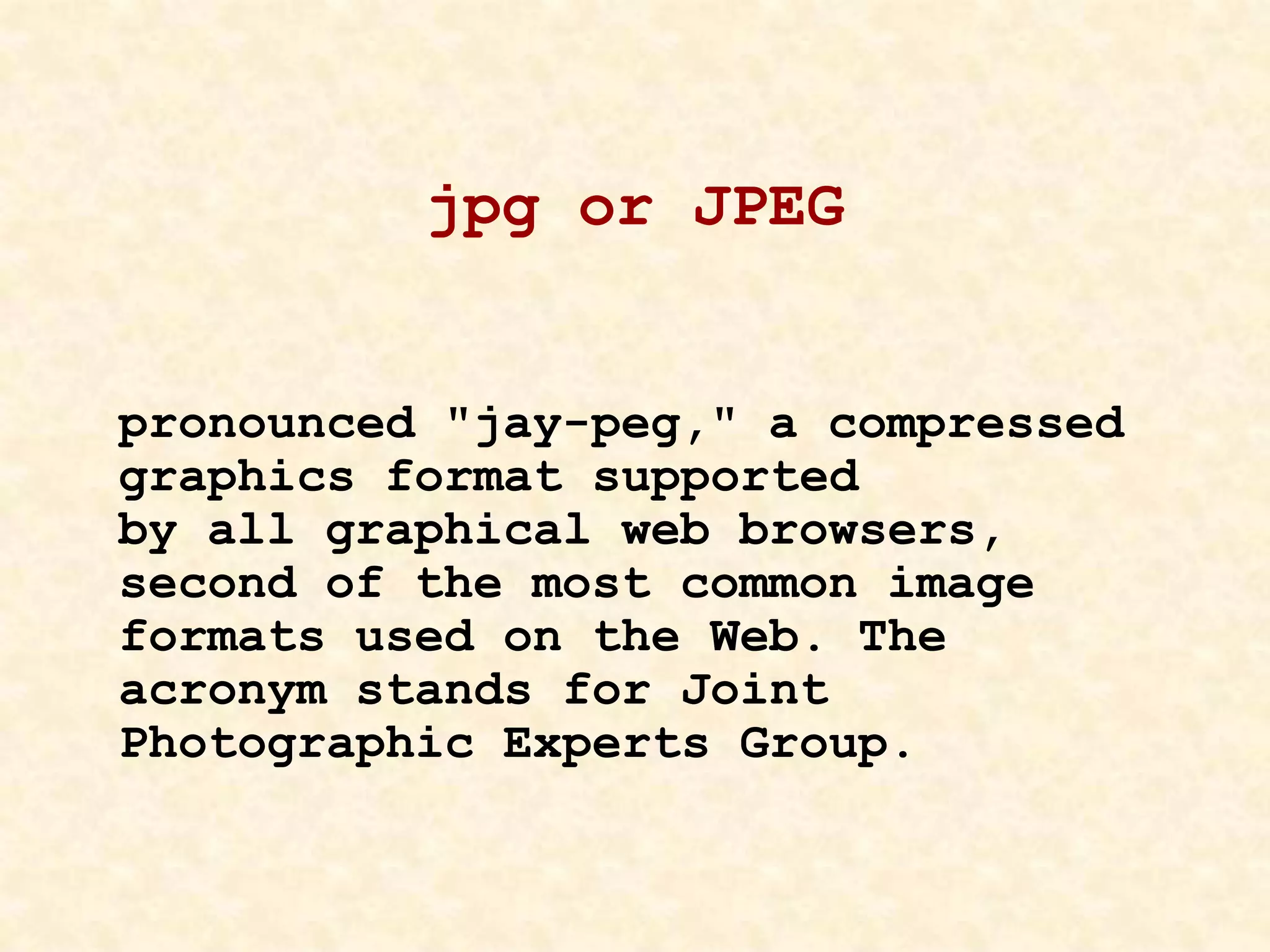 jpg or JPEG
pronounced "jay-peg," a compressed
graphics format supported
by all graphical web browsers,
second of the most common image
formats used on the Web. The
acronym stands for Joint
Photographic Experts Group.
 
