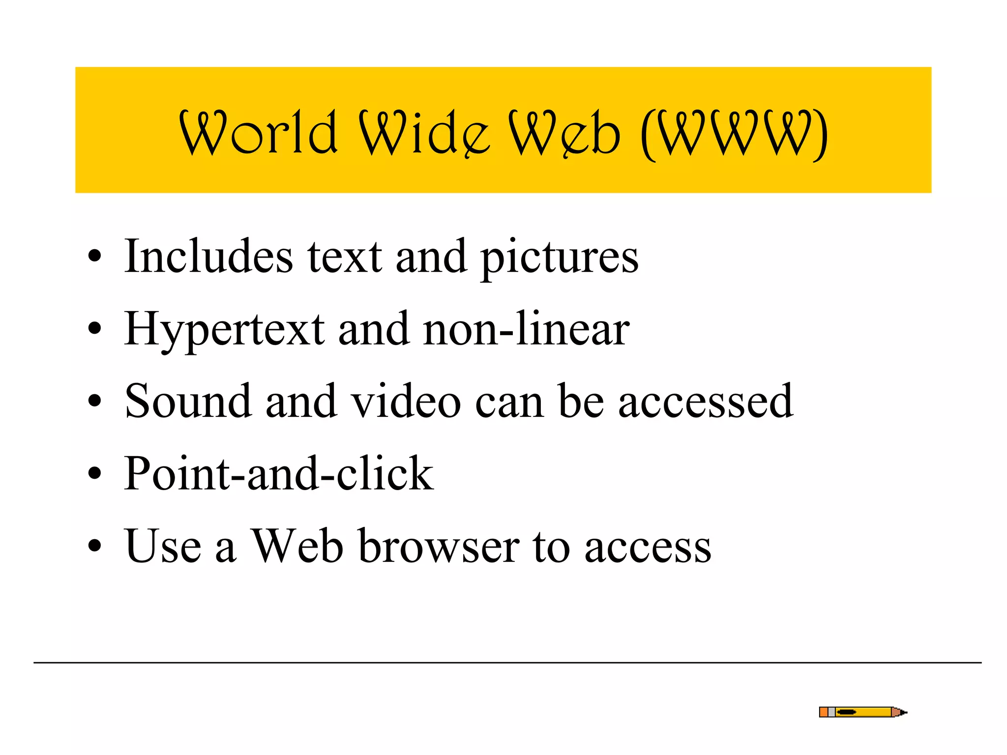 World Wide Web (WWW)
• Includes text and pictures
• Hypertext and non-linear
• Sound and video can be accessed
• Point-and-click
• Use a Web browser to access
 