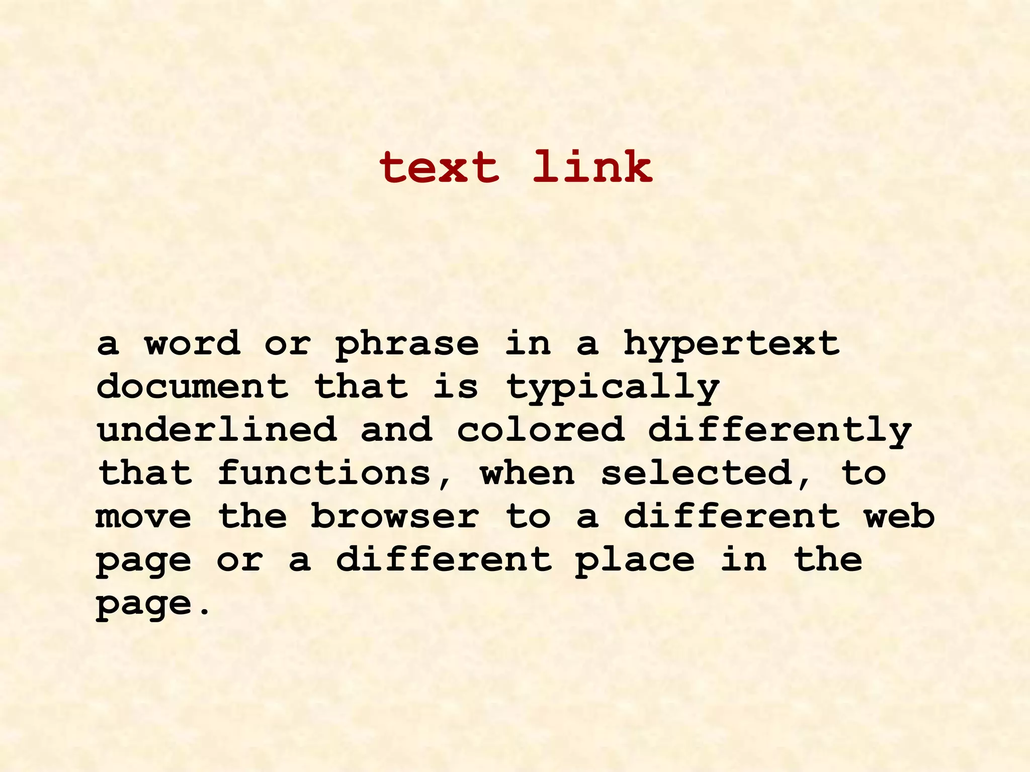 text link
a word or phrase in a hypertext
document that is typically
underlined and colored differently
that functions, when selected, to
move the browser to a different web
page or a different place in the
page.
 