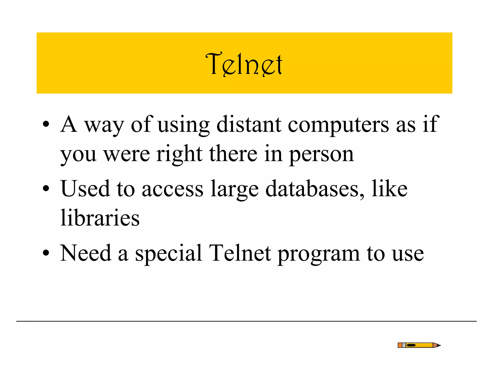 Telnet
• A way of using distant computers as if
you were right there in person
• Used to access large databases, like
libraries
• Need a special Telnet program to use
 