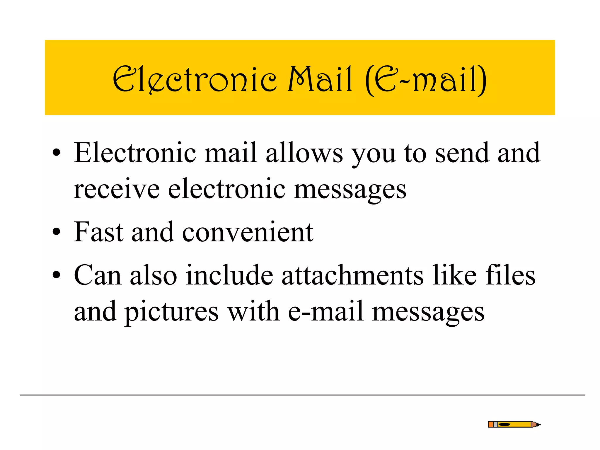 Electronic Mail (E-mail)
• Electronic mail allows you to send and
receive electronic messages
• Fast and convenient
• Can also include attachments like files
and pictures with e-mail messages
 