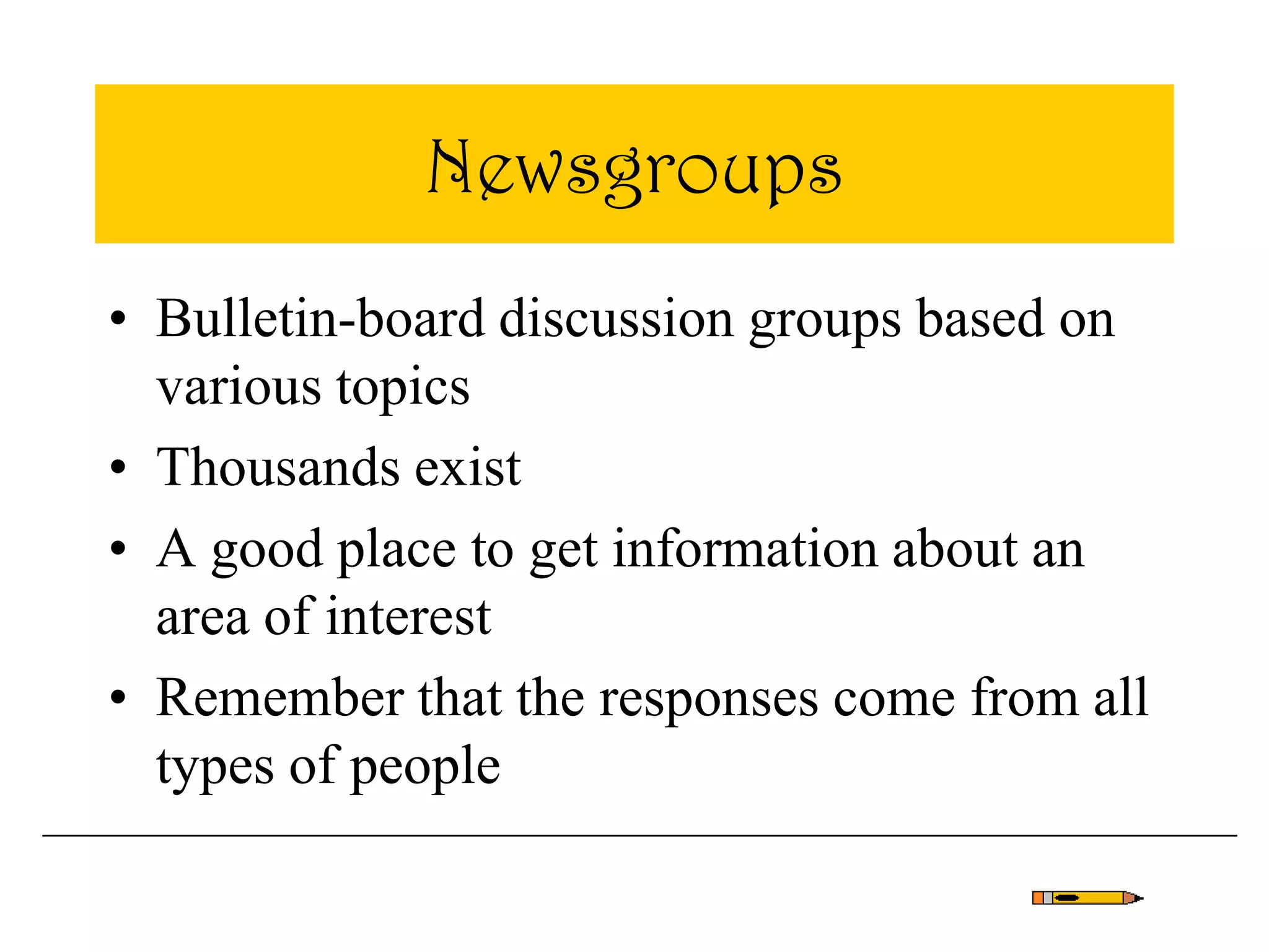 Newsgroups
• Bulletin-board discussion groups based on
various topics
• Thousands exist
• A good place to get information about an
area of interest
• Remember that the responses come from all
types of people
 