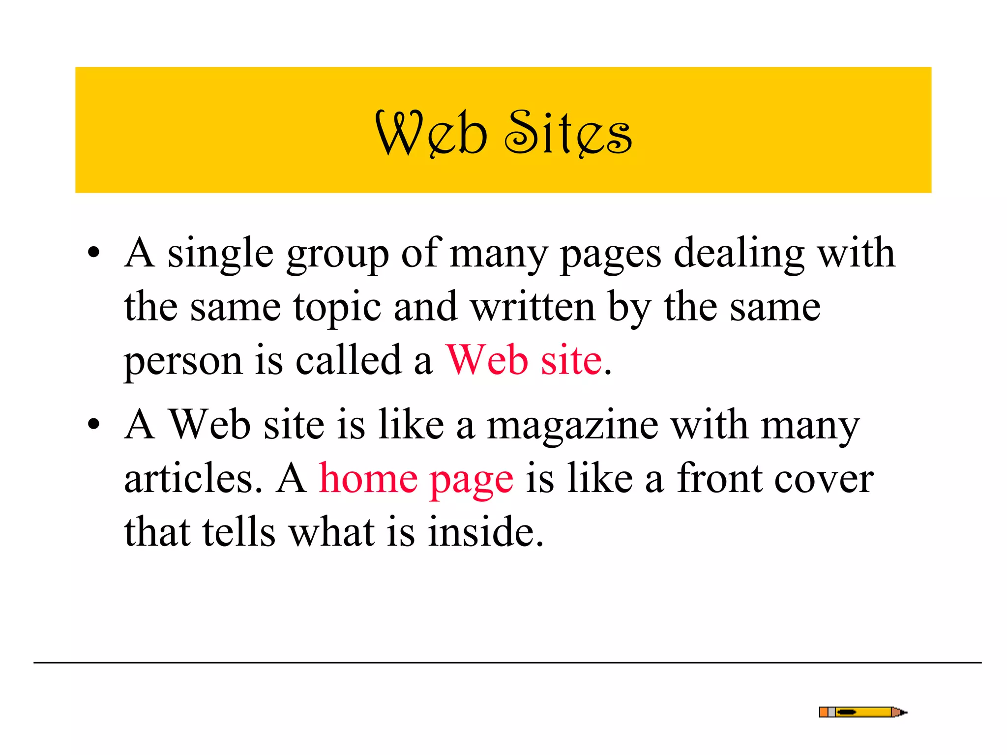 Web Sites
• A single group of many pages dealing with
the same topic and written by the same
person is called a Web site.
• A Web site is like a magazine with many
articles. A home page is like a front cover
that tells what is inside.
 