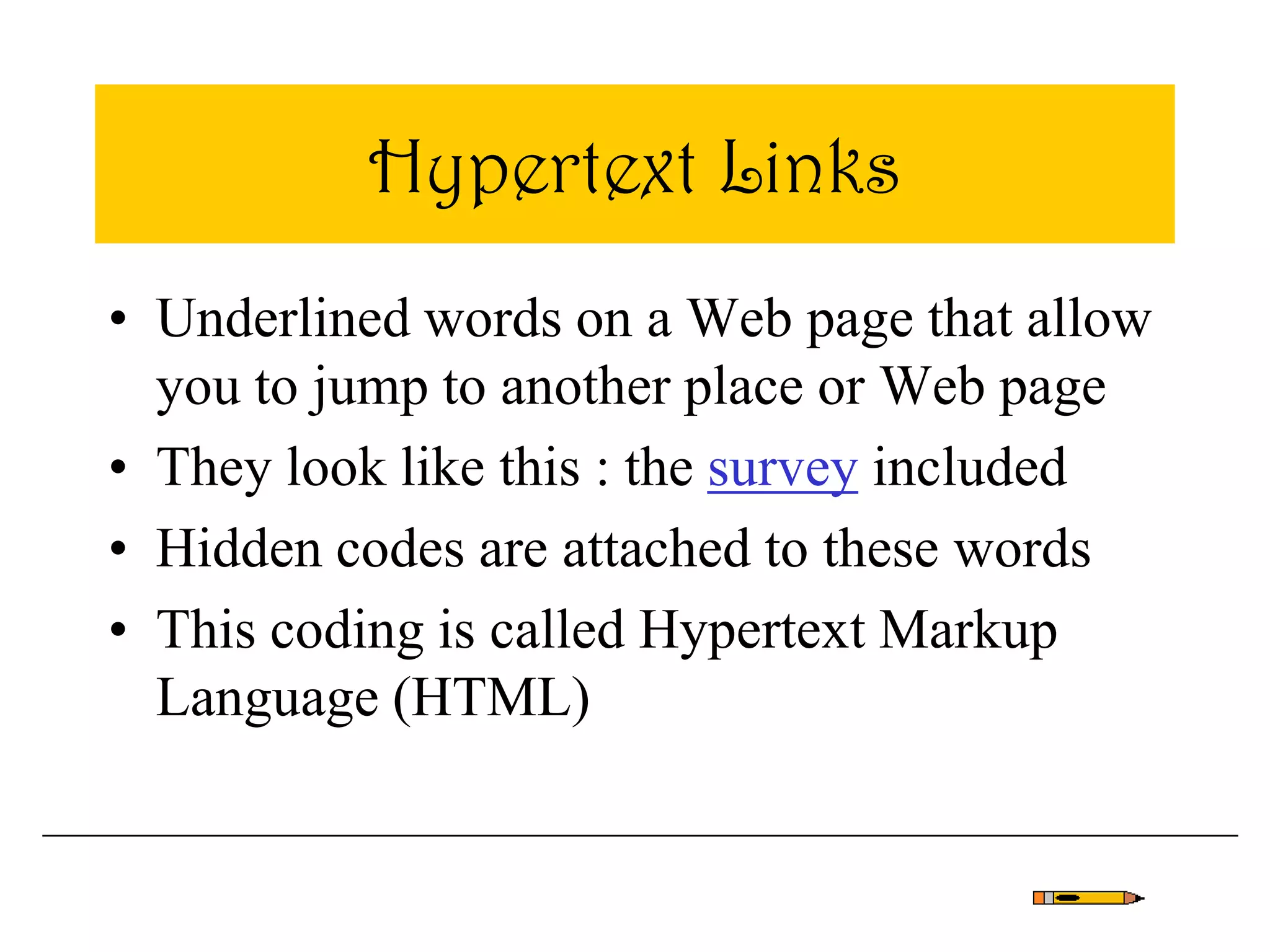 Hypertext Links
• Underlined words on a Web page that allow
you to jump to another place or Web page
• They look like this : the survey included
• Hidden codes are attached to these words
• This coding is called Hypertext Markup
Language (HTML)
 