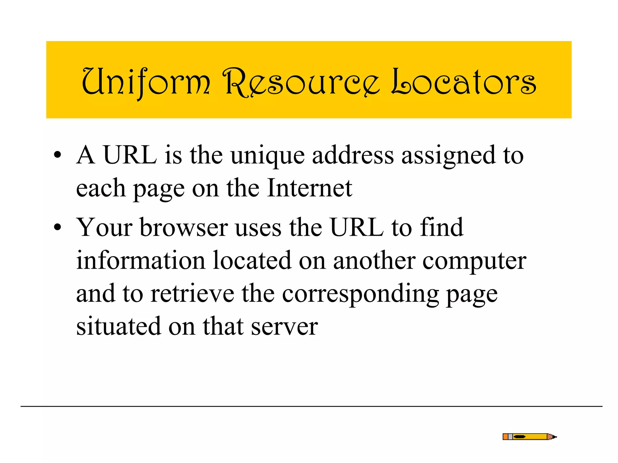 Uniform Resource Locators
• A URL is the unique address assigned to
each page on the Internet
• Your browser uses the URL to find
information located on another computer
and to retrieve the corresponding page
situated on that server
 
