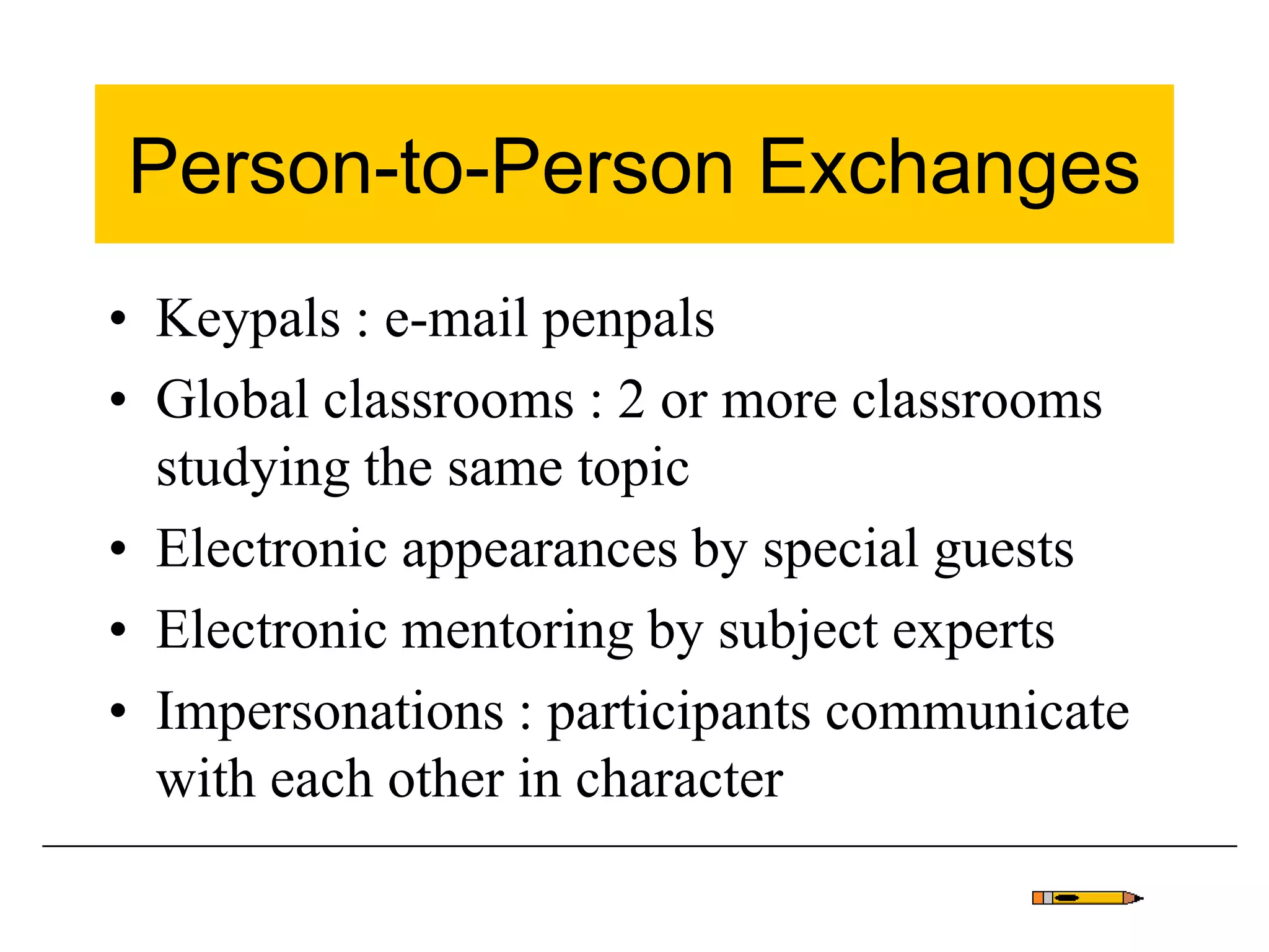 Person-to-Person Exchanges
• Keypals : e-mail penpals
• Global classrooms : 2 or more classrooms
studying the same topic
• Electronic appearances by special guests
• Electronic mentoring by subject experts
• Impersonations : participants communicate
with each other in character
 