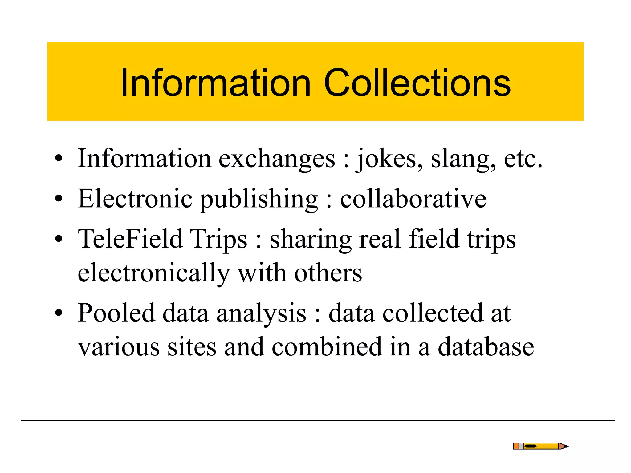 Information Collections
• Information exchanges : jokes, slang, etc.
• Electronic publishing : collaborative
• TeleField Trips : sharing real field trips
electronically with others
• Pooled data analysis : data collected at
various sites and combined in a database
 