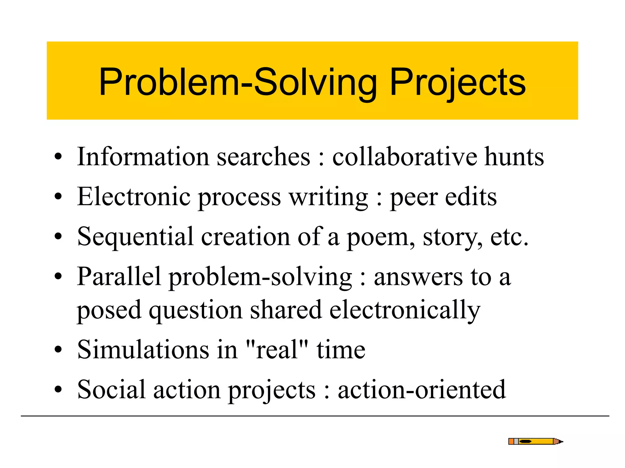 Problem-Solving Projects
• Information searches : collaborative hunts
• Electronic process writing : peer edits
• Sequential creation of a poem, story, etc.
• Parallel problem-solving : answers to a
posed question shared electronically
• Simulations in "real" time
• Social action projects : action-oriented
 