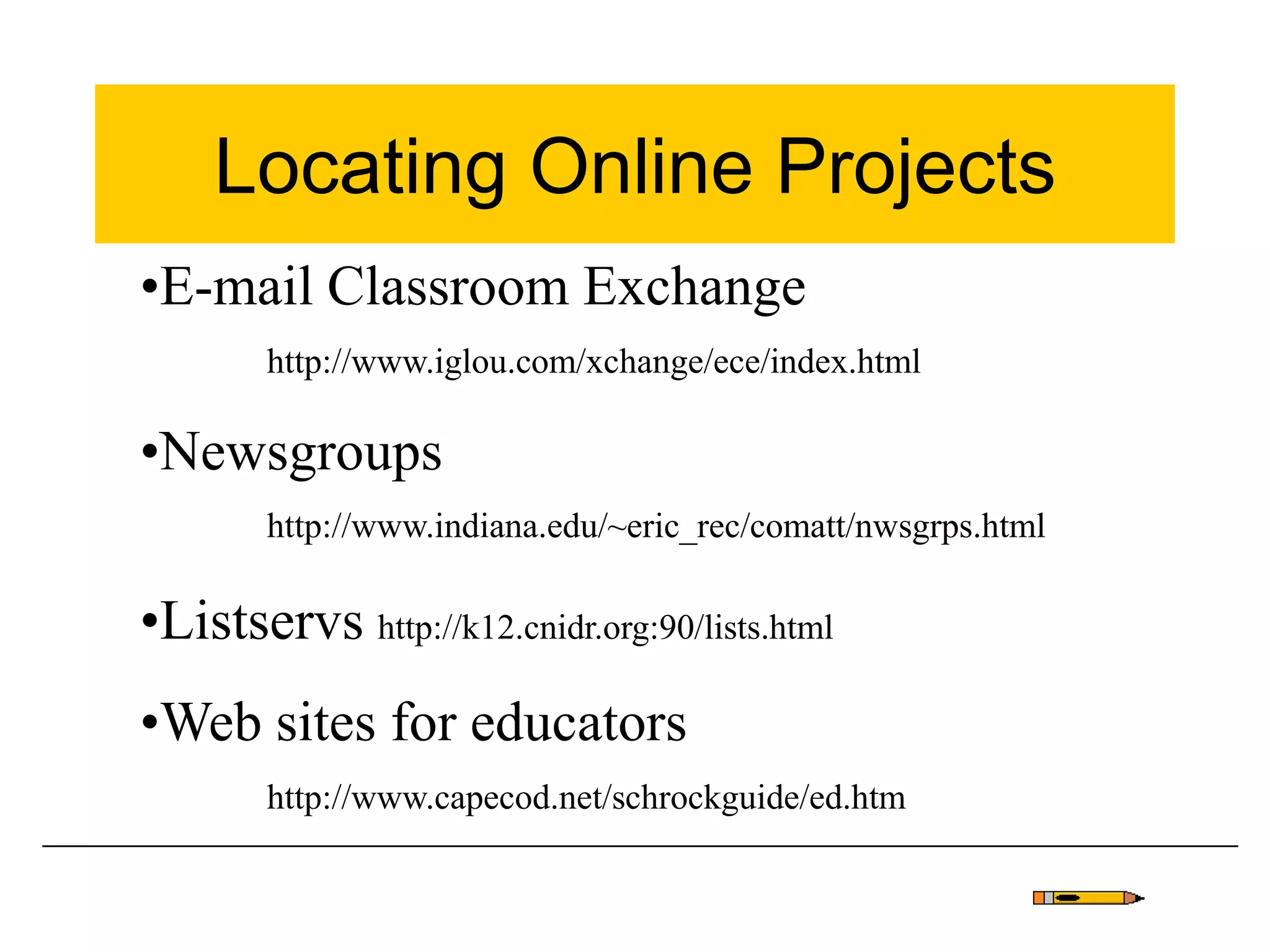 Locating Online Projects
•E-mail Classroom Exchange
http://www.iglou.com/xchange/ece/index.html
•Newsgroups
http://www.indiana.edu/~eric_rec/comatt/nwsgrps.html
•Listservs http://k12.cnidr.org:90/lists.html
•Web sites for educators
http://www.capecod.net/schrockguide/ed.htm
 