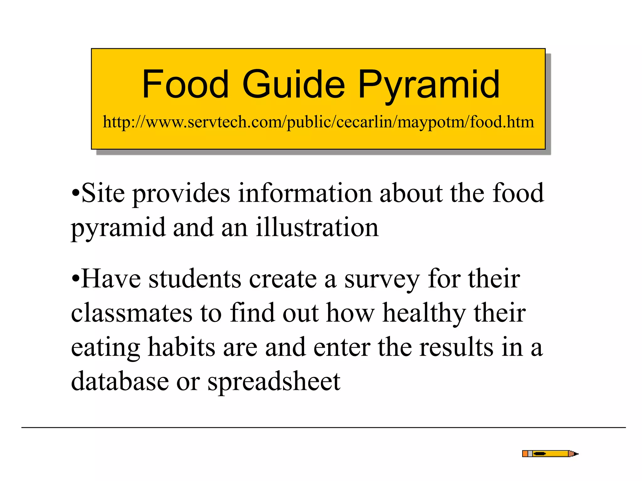 Food Guide Pyramid
•Site provides information about the food
pyramid and an illustration
•Have students create a survey for their
classmates to find out how healthy their
eating habits are and enter the results in a
database or spreadsheet
http://www.servtech.com/public/cecarlin/maypotm/food.htm
 