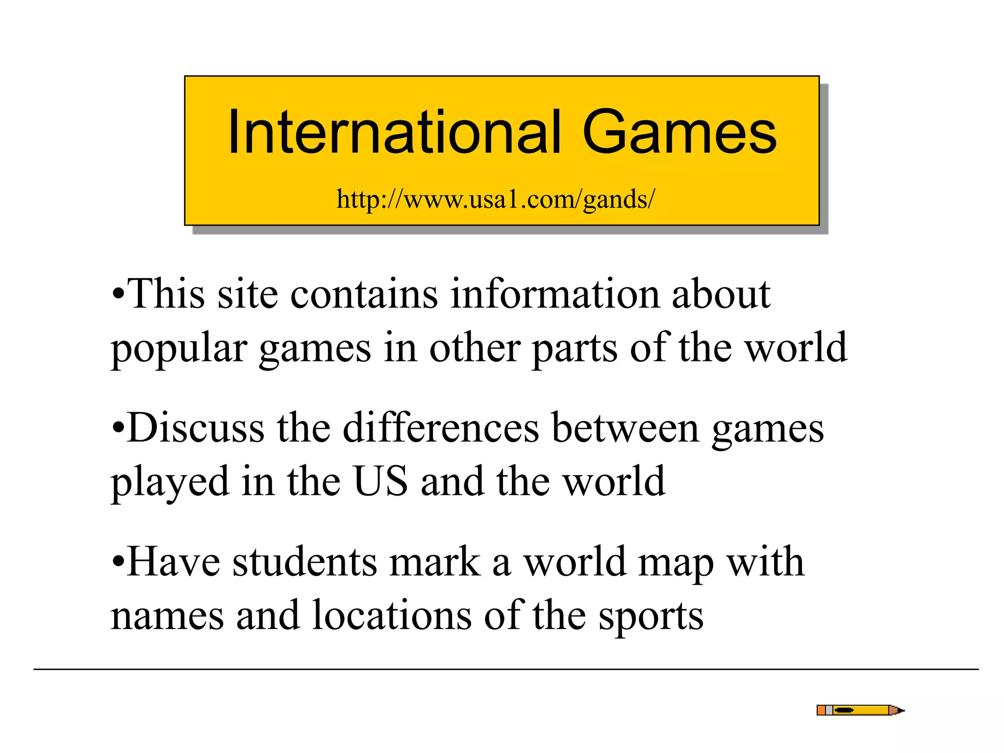 International Games
•This site contains information about
popular games in other parts of the world
•Discuss the differences between games
played in the US and the world
•Have students mark a world map with
names and locations of the sports
http://www.usa1.com/gands/
 