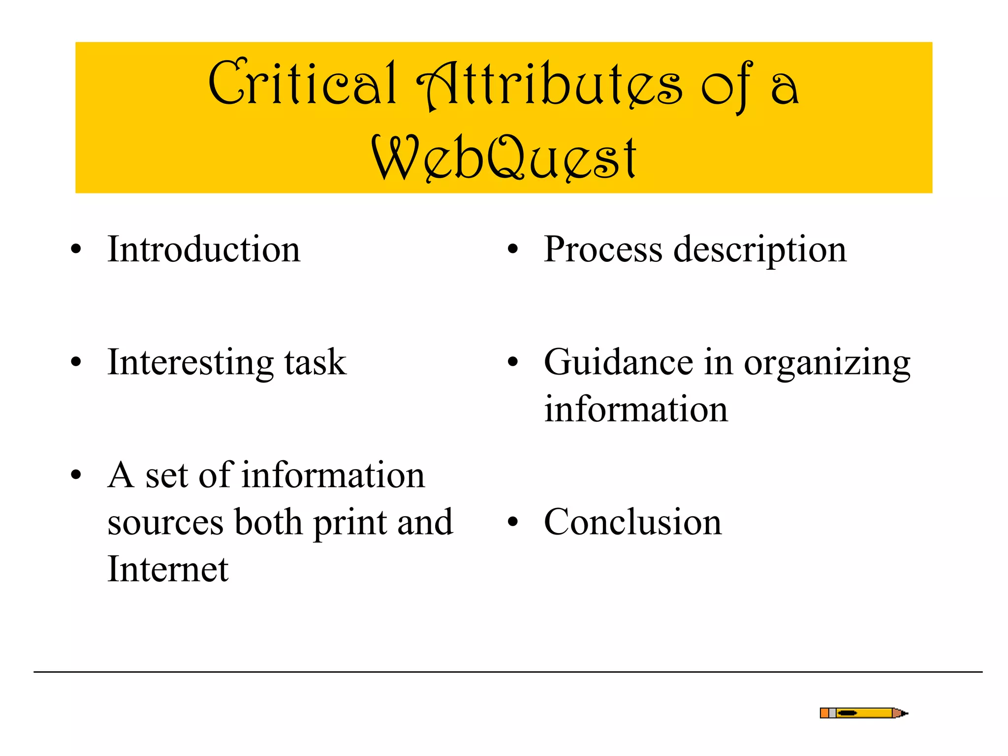 Critical Attributes of a
WebQuest
• Introduction
• Interesting task
• A set of information
sources both print and
Internet
• Process description
• Guidance in organizing
information
• Conclusion
 