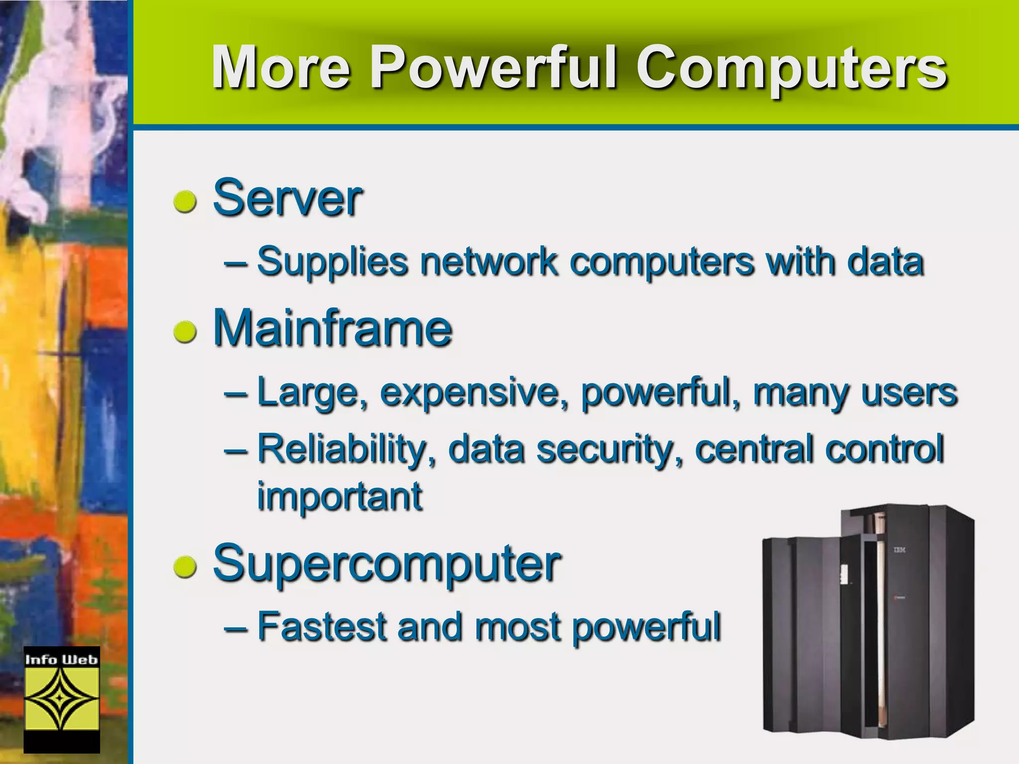 More Powerful Computers
Server
– Supplies network computers with data
Mainframe
– Large, expensive, powerful, many users
– Reliability, data security, central control
important
Supercomputer
– Fastest and most powerful
 