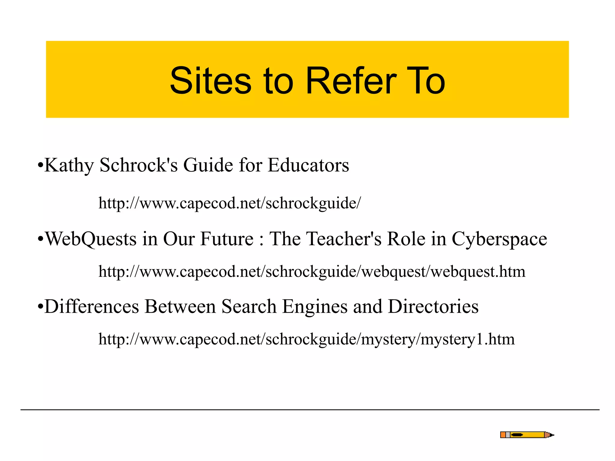 Sites to Refer To
•Kathy Schrock's Guide for Educators
http://www.capecod.net/schrockguide/
•WebQuests in Our Future : The Teacher's Role in Cyberspace
http://www.capecod.net/schrockguide/webquest/webquest.htm
•Differences Between Search Engines and Directories
http://www.capecod.net/schrockguide/mystery/mystery1.htm
 