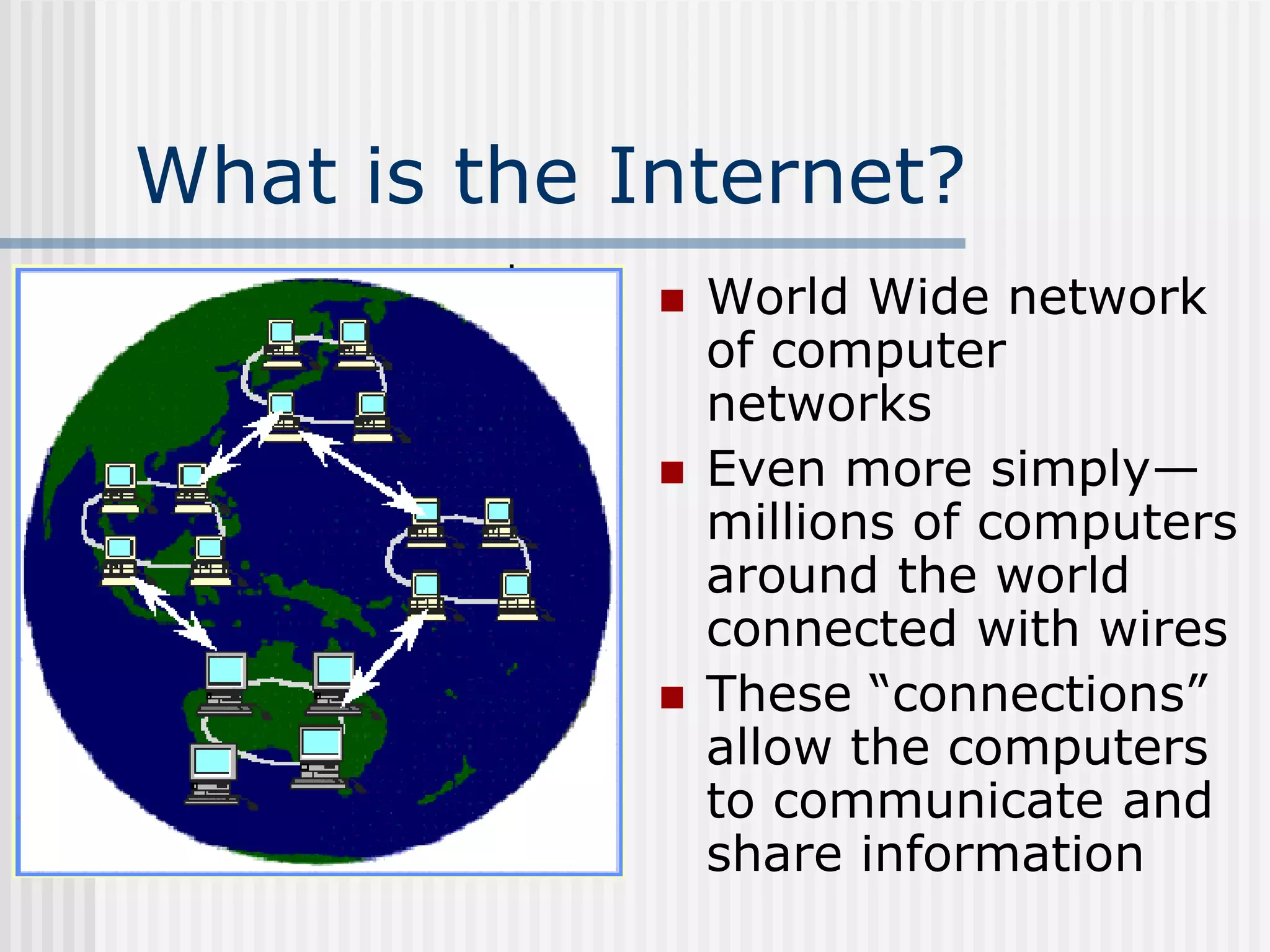 What is the Internet?
 World Wide network
of computer
networks
 Even more simply—
millions of computers
around the world
connected with wires
 These “connections”
allow the computers
to communicate and
share information
 