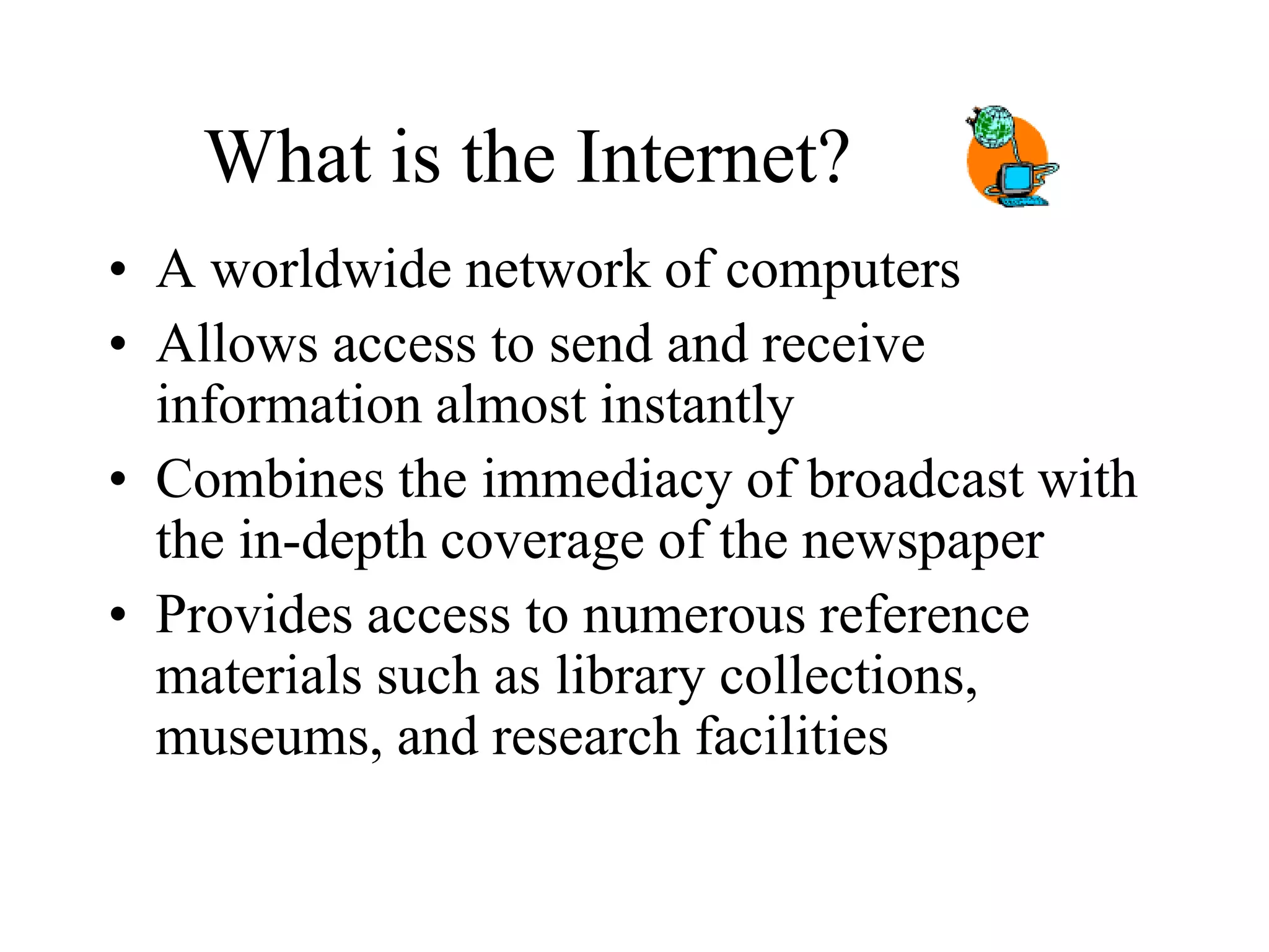 What is the Internet?
• A worldwide network of computers
• Allows access to send and receive
information almost instantly
• Combines the immediacy of broadcast with
the in-depth coverage of the newspaper
• Provides access to numerous reference
materials such as library collections,
museums, and research facilities
 