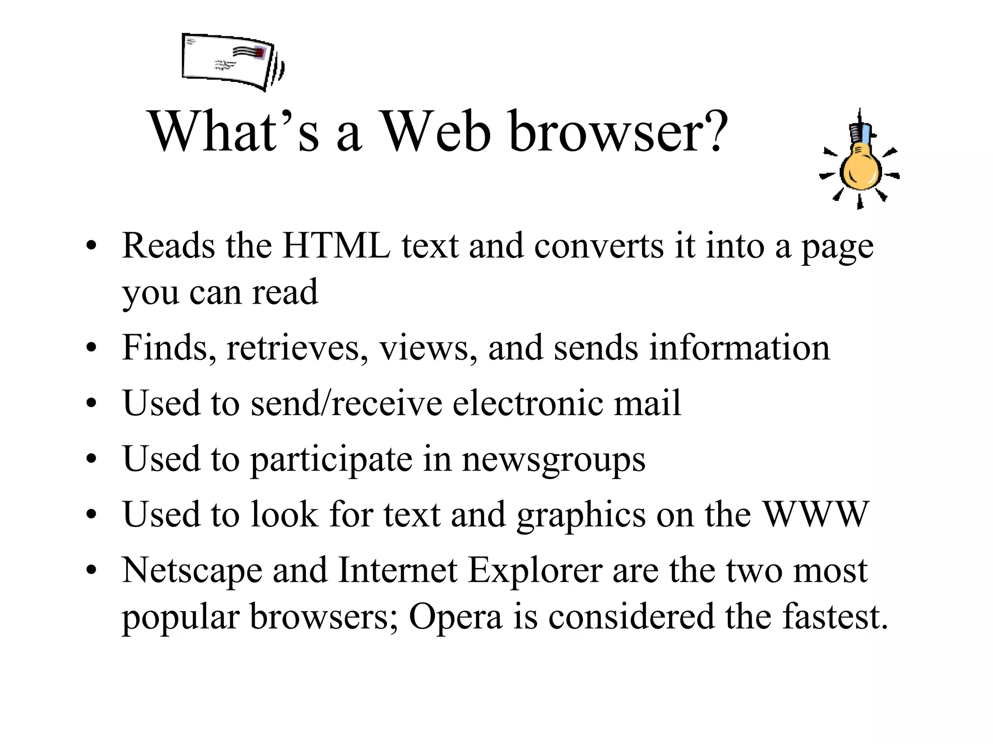 What’s a Web browser?
• Reads the HTML text and converts it into a page
you can read
• Finds, retrieves, views, and sends information
• Used to send/receive electronic mail
• Used to participate in newsgroups
• Used to look for text and graphics on the WWW
• Netscape and Internet Explorer are the two most
popular browsers; Opera is considered the fastest.
 