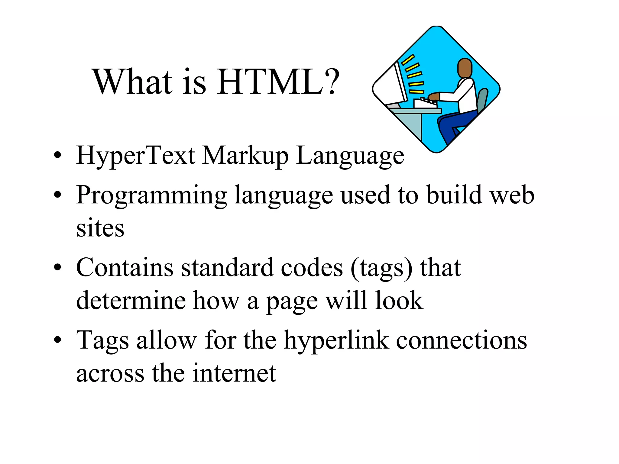 What is HTML?
• HyperText Markup Language
• Programming language used to build web
sites
• Contains standard codes (tags) that
determine how a page will look
• Tags allow for the hyperlink connections
across the internet
 