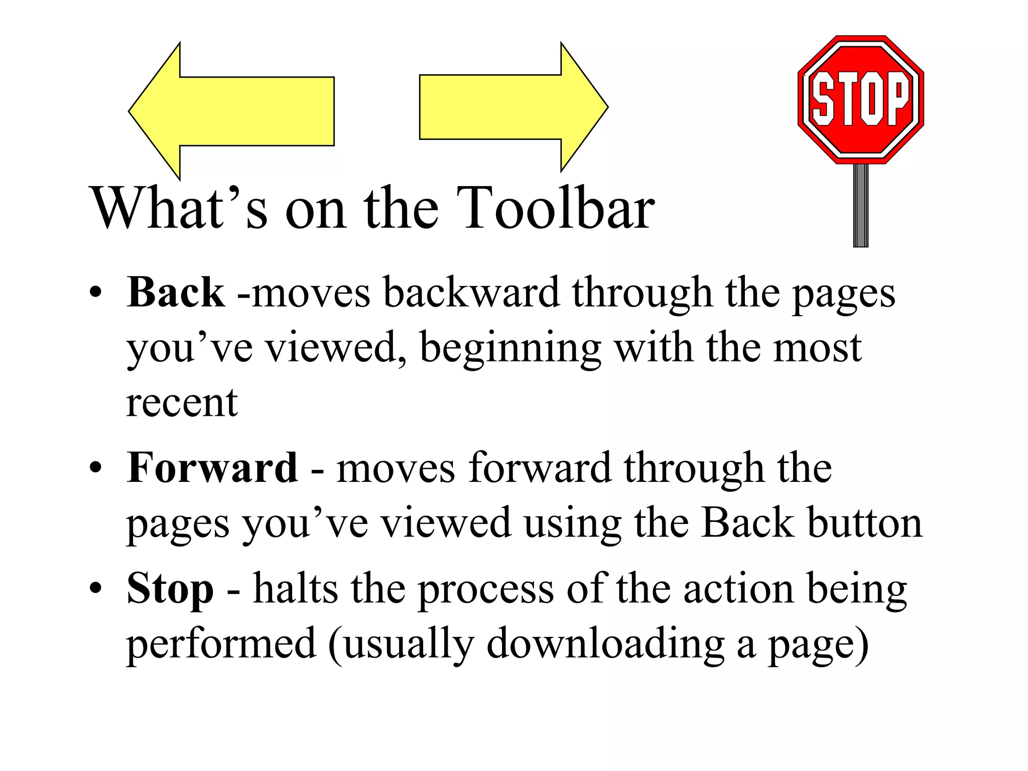 What’s on the Toolbar
• Back -moves backward through the pages
you’ve viewed, beginning with the most
recent
• Forward - moves forward through the
pages you’ve viewed using the Back button
• Stop - halts the process of the action being
performed (usually downloading a page)
 