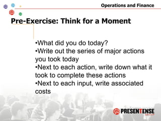 Operations and Finance


Pre-Exercise: Think for a Moment


      • What did you do today?
      • Write out the series of major actions
      you took today
      • Next to each action, write down what it
      took to complete these actions
      • Next to each input, write associated
      costs
 