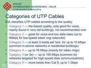 ENG224
INFORMATION TECHNOLOGY – Part II
5. Introduction to Networking
11
Categories of UTP Cables
EIA classifies UTP cables according to the quality:
• Category 1 ― the lowest quality, only good for voice,
mainly found in very old buildings, not recommended now
• Category 2 ― good for voice and low data rates (up to
4Mbps for low-speed token ring networks)
• Category 3 ― at least 3 twists per foot, for up to 10 Mbps
(common in phone networks in residential buildings)
• Category 4 ― up to 16 Mbps (mainly for token rings)
• Category 5 (or 5e) ― up to 100 Mbps (common for
networks targeted for high-speed data communications)
• Category 6 ― more twists than Cat 5, up to 1 Gbps
 