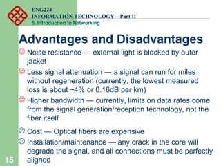 ENG224
INFORMATION TECHNOLOGY – Part II
5. Introduction to Networking
15
Advantages and Disadvantages
 Noise resistance ― external light is blocked by outer
jacket
 Less signal attenuation ― a signal can run for miles
without regeneration (currently, the lowest measured
loss is about ~4% or 0.16dB per km)
 Higher bandwidth ― currently, limits on data rates come
from the signal generation/reception technology, not the
fiber itself
 Cost ― Optical fibers are expensive
 Installation/maintenance ― any crack in the core will
degrade the signal, and all connections must be perfectly
aligned
 