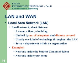 ENG224
INFORMATION TECHNOLOGY – Part II
5. Introduction to Networking
16
LAN and WAN
• Local Area Network (LAN)
• Small network, short distance
• A room, a floor, a building
• Limited by no. of computers and distance covered
• Usually one kind of technology throughout the LAN
• Serve a department within an organization
• Examples:
• Network inside the Student Computer Room
• Network inside your home
 