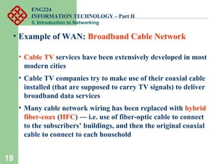 ENG224
INFORMATION TECHNOLOGY – Part II
5. Introduction to Networking
19
• Example of WAN: Broadband Cable Network
• Cable TV services have been extensively developed in most
modern cities
• Cable TV companies try to make use of their coaxial cable
installed (that are supposed to carry TV signals) to deliver
broadband data services
• Many cable network wiring has been replaced with hybrid
fiber-coax (HFC) ― i.e. use of fiber-optic cable to connect
to the subscribers’ buildings, and then the original coaxial
cable to connect to each household
 
