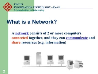 ENG224
INFORMATION TECHNOLOGY – Part II
5. Introduction to Networking
2
What is a Network?
A network consists of 2 or more computers
connected together, and they can communicate and
share resources (e.g. information)
 