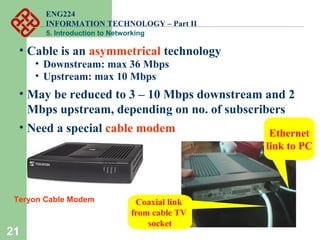ENG224
INFORMATION TECHNOLOGY – Part II
5. Introduction to Networking
21
• Cable is an asymmetrical technology
• Downstream: max 36 Mbps
• Upstream: max 10 Mbps
• May be reduced to 3 – 10 Mbps downstream and 2
Mbps upstream, depending on no. of subscribers
• Need a special cable modem Ethernet
link to PC
Coaxial link
from cable TV
socket
Teryon Cable Modem
 