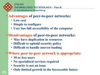 ENG224
INFORMATION TECHNOLOGY – Part II
5. Introduction to Networking
23
• Advantages of peer-to-peer networks:
• Low cost
• Simple to configure
• User has full accessibility of the computer
• Disadvantages of peer-to-peer networks:
• May have duplication in resources
• Difficult to uphold security policy
• Difficult to handle uneven loading
• Where peer-to-peer network is appropriate:
• 10 or less users
• No specialized services required
• Security is not an issue
• Only limited growth in the foreseeable future
 