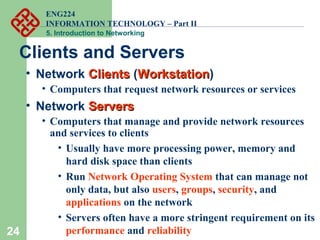 ENG224
INFORMATION TECHNOLOGY – Part II
5. Introduction to Networking
24
Clients and Servers
• Network ClientsClients (WorkstationWorkstation)
• Computers that request network resources or services
• Network ServersServers
• Computers that manage and provide network resources
and services to clients
• Usually have more processing power, memory and
hard disk space than clients
• Run Network Operating System that can manage not
only data, but also users, groups, security, and
applications on the network
• Servers often have a more stringent requirement on its
performance and reliability
 