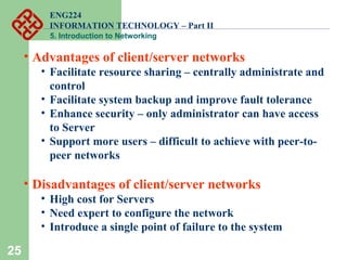 ENG224
INFORMATION TECHNOLOGY – Part II
5. Introduction to Networking
25
• Advantages of client/server networks
• Facilitate resource sharing – centrally administrate and
control
• Facilitate system backup and improve fault tolerance
• Enhance security – only administrator can have access
to Server
• Support more users – difficult to achieve with peer-to-
peer networks
• Disadvantages of client/server networks
• High cost for Servers
• Need expert to configure the network
• Introduce a single point of failure to the system
 