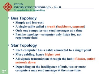ENG224
INFORMATION TECHNOLOGY – Part II
5. Introduction to Networking
27
• Bus Topology
• Simple and low-cost
• A single cable called a trunk (backbone, segment)
• Only one computer can send messages at a time
• Passive topology - computer only listen for, not
regenerate data
• Star Topology
• Each computer has a cable connected to a single point
• More cabling, hence higher cost
• All signals transmission through the hub; if down, entire
network down
• Depending on the intelligence of hub, two or more
computers may send message at the same time
 