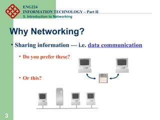 ENG224
INFORMATION TECHNOLOGY – Part II
5. Introduction to Networking
3
Why Networking?
• Sharing information — i.e. data communication
• Do you prefer these?
• Or this?
 