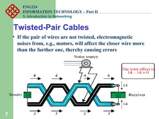 ENG224
INFORMATION TECHNOLOGY – Part II
5. Introduction to Networking
7
• If the pair of wires are not twisted, electromagnetic
noises from, e.g., motors, will affect the closer wire more
than the further one, thereby causing errors
Twisted-Pair Cables
 