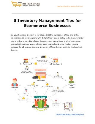​support@biztechconsultancy.com
5 Inventory Management Tips for
Ecommerce Businesses
As your business grows, it is inevitable that the number of offline and online
sales channels will also grow with it. Whether you are selling in brick-and-mortar
store, online stores like eBay or Amazon, your own eStore or all of the above,
managing inventory across all your sales channels might be the key to your
success. Do all you can to move inventory off the shelves and into the hands of
buyers.
​https://store.biztechconsultancy.com
 