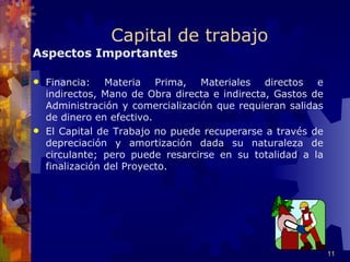 Capital de trabajo
Aspectos Importantes

 Financia: Materia Prima, Materiales directos e
  indirectos, Mano de Obra directa e indirecta, Gastos de
  Administración y comercialización que requieran salidas
  de dinero en efectivo.
 El Capital de Trabajo no puede recuperarse a través de
  depreciación y amortización dada su naturaleza de
  circulante; pero puede resarcirse en su totalidad a la
  finalización del Proyecto.




                                                            11
 