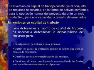 La inversión en capital de trabajo constituye el conjunto
de recursos necesarios, en la forma de activos corrientes,
para la operación normal del proyecto durante un ciclo
productivo, para una capacidad y tamaño determinados
Inversiones en capital de trabajo
   Para determinar el monto de capital de trabajo
   es necesario determinar la disponibilidad de
   recursos para:

   La adquisición de materia prima e insumos.
   Cubrir los costos de operación durante el tiempo que dura el
   proceso de producción.
   Cubrir los costos de comercialización del producto.
   Considerar el tiempo que demora la recuperación de los fondos
   para ser utilizados nuevamente en el proceso.
                                                                    12
 