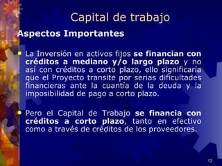Capital de trabajo
Aspectos Importantes

   La Inversión en activos fijos se financian con
    créditos a mediano y/o largo plazo y no
    así con créditos a corto plazo, ello significaría
    que el Proyecto transite por serias dificultades
    financieras ante la cuantía de la deuda y la
    imposibilidad de pago a corto plazo.

   Pero el Capital de Trabajo se financia con
    créditos a corto plazo, tanto en efectivo
    como a través de créditos de los proveedores.



                                                        13
 