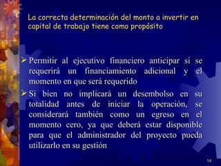 La correcta determinación del monto a invertir en
  capital de trabajo tiene como propósito



 Permitir al ejecutivo financiero anticipar si se
  requerirá un financiamiento adicional y el
  momento en que será requerido
 Si bien no implicará un desembolso en su
  totalidad antes de iniciar la operación, se
  considerará también como un egreso en el
  momento cero, ya que deberá estar disponible
  para que el administrador del proyecto pueda
  utilizarlo en su gestión
                                                      14
 
