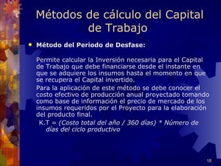 Métodos de cálculo del Capital
            de Trabajo
   Método del Periodo de Desfase:

    Permite calcular la Inversión necesaria para el Capital
    de Trabajo que debe financiarse desde el instante en
    que se adquiere los insumos hasta el momento en que
    se recupera el Capital invertido.
    Para la aplicación de este método se debe conocer el
    costo efectivo de producción anual proyectado tomando
    como base de información el precio de mercado de los
    insumos requeridos por el Proyecto para la elaboración
    del producto final.
     K.T = (Costo total del año / 360 días) * Número de
       días del ciclo productivo




                                                          18
 