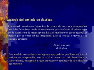 Método del período de desfase

Este método consiste en determinar la cuantía de los costos de operación
que debe financiarse desde el momento en que se efectúa el primer pago
por la adquisición de materia prima hasta el momento en que se recauda el
ingreso por la venta de los productos. Esto se realiza a través de la
siguiente ecuación:

                       Costo.anual   Número de días
                CT =               x   de desface
                           365
 Este modelo no considera los ingresos que podrían percibirse durante el
 período de recuperación, con lo cual el monto así calculado tiende a
 sobrevaluarse, castigando a veces en exceso el resultado de la evaluación
 del proyecto.
                                                                             20
 