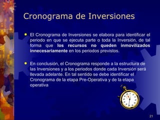 Cronograma de Inversiones

   El Cronograma de Inversiones se elabora para identificar el
    periodo en que se ejecuta parte o toda la Inversión, de tal
    forma que los recursos no queden inmovilizados
    innecesariamente en los periodos previstos.

   En conclusión, el Cronograma responde a la estructura de
    las Inversiones y a los periodos donde cada Inversión será
    llevada adelante. En tal sentido se debe identificar el
    Cronograma de la etapa Pre-Operativa y de la etapa
    operativa




                                                                 21
 