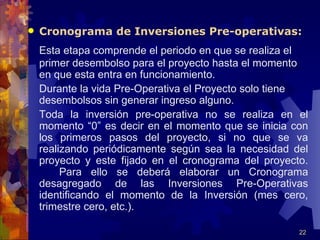    Cronograma de Inversiones Pre-operativas:
    Esta etapa comprende el periodo en que se realiza el
    primer desembolso para el proyecto hasta el momento
    en que esta entra en funcionamiento.
    Durante la vida Pre-Operativa el Proyecto solo tiene
    desembolsos sin generar ingreso alguno.
    Toda la inversión pre-operativa no se realiza en el
    momento “0” es decir en el momento que se inicia con
    los primeros pasos del proyecto, si no que se va
    realizando periódicamente según sea la necesidad del
    proyecto y este fijado en el cronograma del proyecto.
         Para ello se deberá elaborar un Cronograma
    desagregado de las Inversiones Pre-Operativas
    identificando el momento de la Inversión (mes cero,
    trimestre cero, etc.).

                                                       22
 