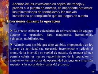 Además de las inversiones en capital de trabajo y
   previas a la puesta en marcha, es importante proyectar
   las reinversiones de reemplazo y las nuevas
   inversiones por ampliación que se tengan en cuenta
Inversiones durante la operación

  Es preciso elaborar calendarios de reinversiones de equipos
 durante la operación, para maquinaria, herramientas,
 vehículos, mobiliario, etc.
  Además será posible que ante cambios programados en los
 niveles de actividad sea necesario incrementar o reducir el
 monto de la inversión en capital de trabajo, de manera tal que
 permita cubrir los nuevos requerimientos de la operación y
 también evitar los costos de oportunidad de tener una inversión
 superior a las necesidades reales del proyecto

                                                              29
 