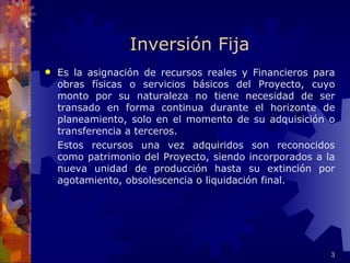 Inversión Fija
   Es la asignación de recursos reales y Financieros para
    obras físicas o servicios básicos del Proyecto, cuyo
    monto por su naturaleza no tiene necesidad de ser
    transado en forma continua durante el horizonte de
    planeamiento, solo en el momento de su adquisición o
    transferencia a terceros.
    Estos recursos una vez adquiridos son reconocidos
    como patrimonio del Proyecto, siendo incorporados a la
    nueva unidad de producción hasta su extinción por
    agotamiento, obsolescencia o liquidación final.




                                                         3
 